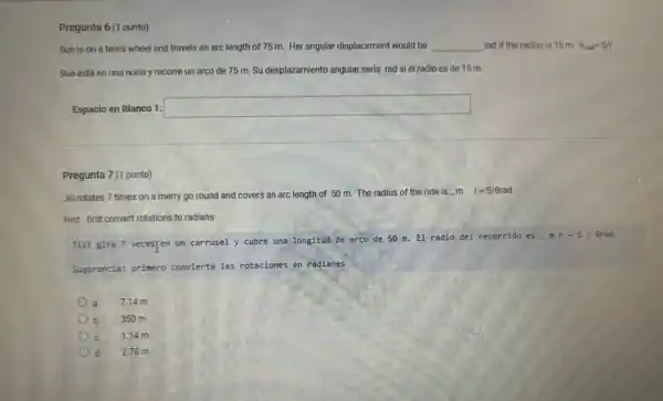 Pregunta 6 (1 punto)
Sue is on a ferris wheel and travels an arc length of 75 m. Her angular displacement would be __ rad if the radius is 15 m. Theta _(rad)=S/r
Sue está en una noria y recorre un arco de 75 m.Su desplazamiento angular seria rad si el radio es de 15 m.
Espacio en Blanco 1:
square 
Pregunta 7 (1 punto)
Jill rotates 7 times on a merry go round and covers an arc length of 50 m. The radius of the ride is ...m
r=S/Theta rad
Hint: first convert rotations to radians
Jill gira 7 vecesfen un carrusel y cubre una longitud de arco de 50 m. El radio del recorrido es - m
r=5 Brad
Sugerencia: primero convierte 185 rotaciones en radianes
7.14 m a
350 m
c 1.14 m
d 278m