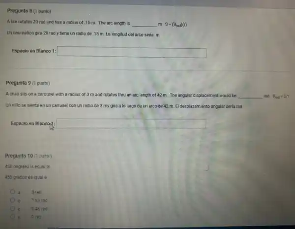 Pregunta 8 (1 punto)
A tire rotates 20 rad and has a radius of .15 m.The arc length is __ m S=(Theta _(rad))(t)
Un neumático gira 20 rad y tiene un radio de .15 m La longitud del arco sería m
Espacio en Blanco 1: square 
punto)
A child sits on a carousel with a radius of 3 m and rotates thru an arc length of 42 m The angular displacement would be __ rad Theta _(rad)=S/r
Un niño se sienta en un carrusel con un radio de 3 my gira a lo largo de un arco de 42 m. El desplazamiento angular seria rad
Espacio en Blancop: square 
Pregunta 10 (1 punto)
450 degrees is equal to
450 grados es igual a
, a 5 rad
b 7.85 rad
c 8.46 rad
d 9 rad