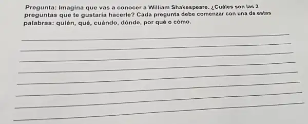 Pregunta: Imagina que vas a conocer a William Shakespeare ¿Cuáles son las 3
preguntas que te gustaría hacerle?Cada pregunta debe comenzar con una de estas
palabras: quién, qué , cuándo, dónde, por qué o cómo.
__