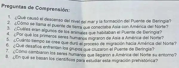 Preguntas de Comprensión:
1. ¿Qué causó el descenso del nivel del mary la formación del Puente de Beringia?
2. ¿Cómo se llama el puente de tierra que conectaba Asia con América del Norte?
3. ¿Cuáles eran algunos de los animales que habitaban el Puente de Beringia?
4. ¿Por qué los primeros seres humanos migraron de Asia a América del Norte?
5. ¿Cuánto tiempo se cree que duró el proceso de migración hacia América del Norte?
6. ¿Qué desafios enfrentan los grupos que cruzaron el Puente de Beringia?
7. ¿Cómo cambiaron los seres humanos que Ilegaron a América del Norte su entomo?
8. ¿En qué se basan los cientificos para estudiar esta migración prehistórica?