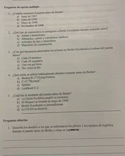 Preguntas de opción múltiple
1. ¿Cuándo comenzó el puente aéreo de Berlín?
a) Junio de 1947
b) Junio de 1948
c) Mayo de 1949
d) Noviembre de 1948
2. ¿Qué tipo de suministros se entregaron a Berlín Occidental durante el puente aéreo?
a) Armas y municiones
b) Alimentos, carbón y suministros médicos
c) Articulos de lujo y electrónica
d) Materiales de construcción
3. ¿Con qué frecuencia aterrizaban los aviones en Berlín Occidental a la altura del puente
aéreo?
a) Cada 10 minutos
b) Cada 30 segundos
c) Una vez por hora
d) Dos veces al día
4. ¿Qué avión se utilizó habitualmente durante el puente aéreo de Berlín?
a) Boeing B-17 Flying Fortress
b) C -47'' Skytrain"
c) Spitfire
d) Lockheed U-2
5. ¿Cuál fue el resultado del puente aéreo de Berlín?
a) La Unión Soviética amplió su territorio
b) El bloqueo se levantó en mayo de 1949
c) Berlín Occidental se autosuficiente
__
Preguntas abiertas
1. Describa los desaffos a los que se enfrentaron los pilotos y los equipos de logística
durante el puente aéreo de Berlín y cómo se superaron.
__