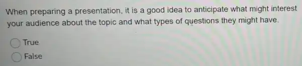 When preparing a presentation, it is a good idea to anticipate what might interest
your audience about the topic and what types of questions they might have.
True
False