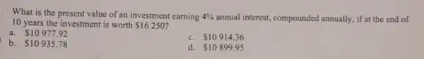 . What is the present value of an investment earning 4%  annual interest, compounded annually,it at the end of
10 years the investment is worth 16250
a. 10977.92
b. 10935.78
C. 10914.36
d. 10899.95