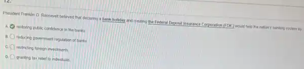 President Franklin D. Roosevel believed that declaring a bank holiday and creating the Federal Deposit Insurance Corporation (FDIC) would help the nation's banking system by.
a restoring public confidence in the banks
reducing government regulation of banks
c. 0 restricting foreign investments
D granting tax relief to individuals