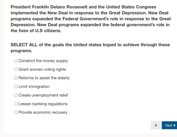 President Franklin Delano Roosevelt and the United States Congress
implemented the New Deal in response to the Great Depression.. New Deal
programs expanded the Federal Government's role in response to the Great
Depression. New Deal programs expanded the federal government's role in
the lives of U.S citizens.
SELECT ALL of the goals the United states hoped to achieve through these
programs.
Constrict the money supply
Grant women voting rights
Reforms to assist the elderly
Limit immigration
Create unemployment relief
Lessen banking regulations
Provide economic recovery