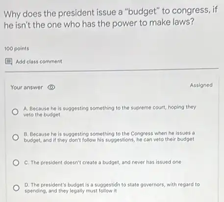 Why does the president issue a "budget" to congress, if
he isn't the one who has the power to make laws?
100 points
(1) Add class comment
Your answer (1)	Assigned
A. Because he is suggesting something to the supreme court, hoping they
veto the budget
B. Because he is suggesting something to the Congress when he issues a
budget, and if they don't follow his suggestions, he can veto their budget
C. The president doesn't create a budget, and never has issued one
D. The president's budget is a suggestion to state governors, with regard to
spending, and they legally must follow it