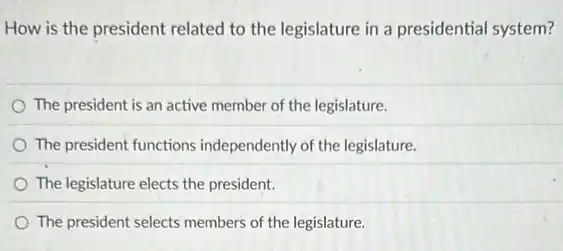 How is the president related to the legislature in a presidential system?
The president is an active member of the legislature.
The president functions independently of the legislature.
The legislature elects the president.
The president selects members of the legislature.