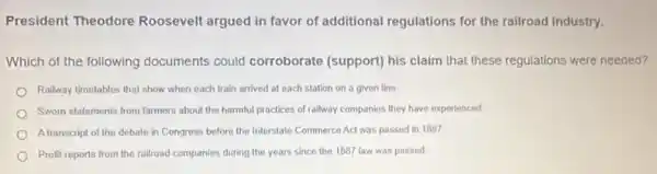 President Theodore Roosevelt argued in favor of additional regulations for the railroad industry.
Which of the following documents could corroborate (support) his claim that these regulations were needed?
Railway timetables that show when each train arrived at each station on a given line
Swom statements from farmers about the harmful practices of railway companies they have experienced
A transcript of the debate in Congress before the Interstate Commerce Act was passed in 1887
Profit reports from the railroad companies during the years since the 1887 law was passed