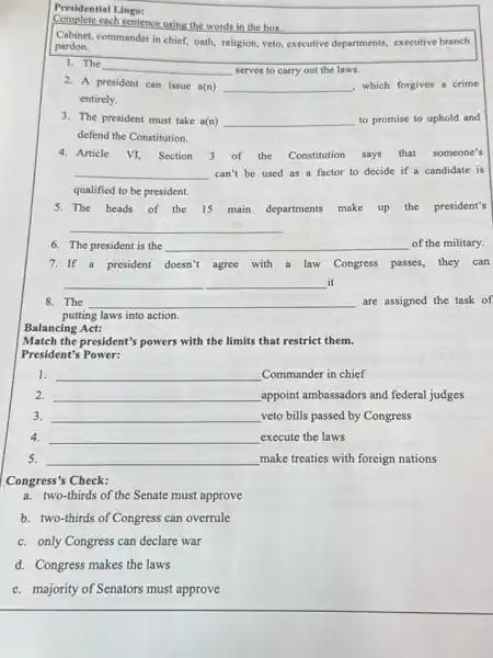 Presidential Lingo:
Complete each sentence using the words in the box.
Cabinet, commander in chief,oath, religion, veto, executive departments, executive branch
pardon.
1. The
__ serves to carry out the laws.
2. A president can issue a(n) __ , which forgives a crime
entirely.
3. The president must take a(n) __ to promise to uphold and
defend the Constitution.
Article VI, Section 3 of the Constitution says that someone's
__ can't be used as a factor to decide if a candidate is
qualified to be president.
5. The heads of the 15 main departments make up the president's
__
6. The president is the __ of the military.
7. If a president doesn't agree with a law Congress passes.they can
__ it
8. The __ are assigned the task of
putting laws into action.
Balancing Act:
Match the president's powers with the limits that restrict them.
President's Power:
1. __ Commander in chief
2. __ appoint ambassadors and federal judges
3. __ veto bills passed by Congress
4. __ execute the laws
5. __ make treaties with foreign nations
Congress's Check:
a. two-thirds of the Senate must approve
b. two-thirds of Congress can overrule
c. only Congress can declare war
d. Congress makes the laws
e. majority of Senators must approve