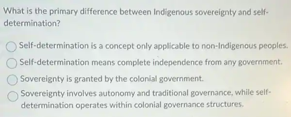 What is the primary difference between Indigenous sovereignty and self-
determination?
Self-determination is a concept only applicable to non-Indigenous peoples.
Self-determination means complete independence from any government.
Sovereignty is granted by the colonial government.
Sovereignty involves autonomy and traditiona governance, while self-
determination operates within colonial governance structures.