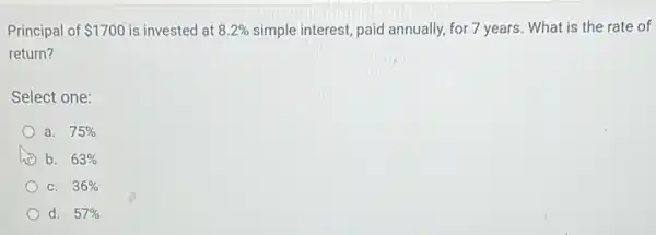 Principal of 1700 is invested at 8.2%  simple interest, paid annually for 7 years. What is the rate of
return?
Select one:
a. 75% 
b. 63% 
C. 36% 
d. 57%