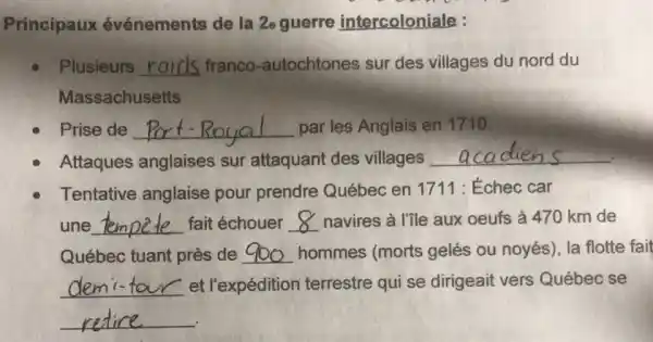 Principaux événements de la 2e guerre intercoloniale :
Plusieurs __ franco -autochtones sur des villages du nord du
Massachusetts
Prise de __ par les Anglais en 1710.
Attaques anglaises sur attaquant des villages
__
Tentative anglaise pour prendre Québec en 1711 : Échec car
une __ fait échouer __ navires à l'ile aux oeufs à 470 km de
Québec tuant près de __ hommes (morts gelés ou noyés), la flotte fail
__ et l'expédition terrestre qui se dirigeait vers Québec se
__