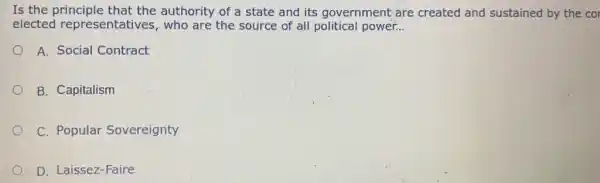 Is the principle that the authority of a state and its government are created and sustained by the cor
elected representatives, who are the source of all political power. __
A. Social Contract
B. Capitalism
C. Popular Sovereignty
D. Laissez-Faire