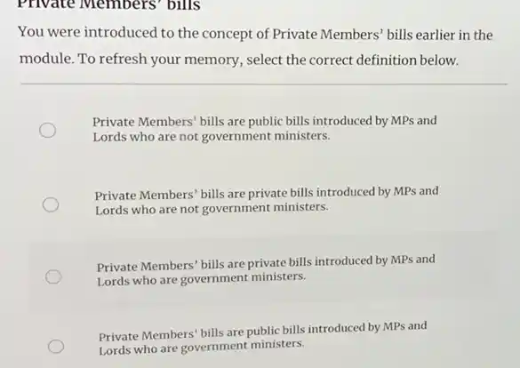 Private Members' bills
You were introduced to the concept of Private Members' bills earlier in the
module. To refresh your memory, select the correct definition below.
Private Members' bills are public bills introduced by MPs and
Lords who are not government ministers.
Private Members' bills are private bills introduced by MPs and
Lords who are not government ministers.
Private Members' bills are private bills introduced by MPs and
Lords who are government ministers.
Private Members' bills are public bills introduced by MPs and
Lords who are government ministers.