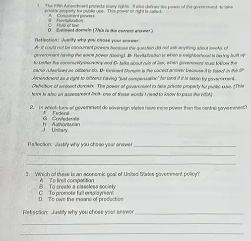private property for public use. This power or right is called;
A Concurrent powers
B Revitalization
Auto of law
C
D Eminent domain (This is the correct answer)
Reflection: Justify why you chose your answer:
A- It could not be concurrent powers because the question did not ask anything about lovels of
government having the same power (taxing). B-Revitalization is whon a neighborhooc I is boing built up
to better the community/economy and C-talks about rule of law, when government must follow the
same rules/laws as citizens do. D-Eminent Domain is the correct answer because it is listed in the or
Amendment as a right to citizens having "just componsation" for land if it is taken by government.
Definition of eminont domain:The power of government to take private property for public use. (This
torm is also an assossment limit-one of those words I nood to know to pass the HSA)
2. In which form of government do sovereign states have more power than the central government?
F Fedoral
G Confoderate
H Authoritarian
J Unitary
__
3. Which of these is an oconomic goal of United States government policy?
A To limit competition
B To creato a classless society
C To promoto full employment
D To own the moans of production
__