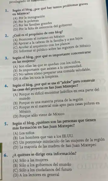 privilegiado de to
1.Según el blog, ¿por qué hay tantos problemas graves
en Mixteca?
(A) Por la inmigración
(B) Por la pobreza
(C) Por las familias grandes
(D) Por la falta de asistencia del gobierno
2.¿Cuál es el propósito de este blog?
(A) Promover el turismo en México
(B) Apoyar a la cabeza de la familia y a sus hijos
(C) Ayudar al arquitecto con los planos
(D) Informar al público sobre las regiones de México
3.Según el blog, ¿por qué es importante concentrarse
en las mujeres?
(A) Son ellas las que se quedan con los niños.
(B) Es importante que asistan a la universidad.
(C) No saben cómo preparar una comida saludable.
(D) A ellas les toca la limpieza.
4.Según el blog, ¿por qué se usa el "adobe" para construir
las casas del proyecto en San Juan Mixtepec?
(A) Porque es difícil encontrar ladrillos en esta parte del
mundo
(B) Porque es una materia prima de la región
(C) Porque es el material más apto para casas pobres en
México
(D) Porque sólo viene de México
5. Según el blog,¿quiénes son las personas que tienen
más formación en San Juan Mixtepec?
(A) Los niños
(B) Los hombres que van a los EE.UU.
(C) Un porcentaje minúsculo de las mujeres de la región
(D) La mayoría de las madres de San Juan Mixtepec
6.
¿A quiénes se dirige esta información?
(A) Sólo a las mujeres
(B) Sólo a los gobiernos del mundo
(C) Sólo a los ciudadanos del futuro
(D) A los lectores en general