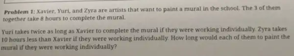 Problem 1: Xavier, Yuri and Zyra are artists that want to paint a mural in the school. The 3 of them
together take 8 hours to complete the mural.
Yuri takes twice as long as Xavier to complete the mural if they were working individually. Zyra takes
10 hours less than Xavier if they were working individually. How long would each of them to paint the
mural if they were working individually?