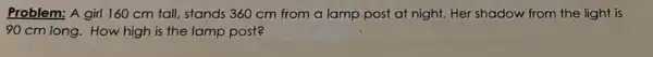 Problem: A girl 160 cm tall, stands 360 cm from a lamp post at night. Her shadow from the light is
90 cm long. How high is the lamp post?