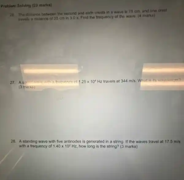 Problem Solving (23 marks)
26. The distance between the second and sixth crests in a wave is 75 cm, and one crest
travels a distance of 25 cm in 3.0 s. Find the frequency of the wave. (4 marks)
27. A sound wave with a frequency of 1.25times 10^4 Hz travels at 344m/s What is its wavelength?
(3 marks)
28. A standing wave with five antinodes is generated in a string. If the waves travel at 17.5m/s
with a frequency of 1.40times 10^2 Hz, how long is the string? (3 marks)