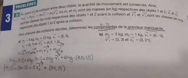 PROBLEMES
5
sont les vitesses
collision entre deux objets
m_(2)
sont les masses (en kg) respectives des
moverrightarrow (V_(1))+m_(2)V_(2)=m,V_(1)'+m_(2)overrightarrow (V_(2)') où m_(1) et
(enm/s)
respectives des objets 1 et 2 avant la collision et
overrightarrow (v)_(1)' et overrightarrow (v_(2)')
objets 1 et
2,overrightarrow (v_(1)) et
(en m/s)
respectives des objets 1 et 2 après la collision.
overrightarrow (v_(2))
Pour chacune des collisions décrites,déterminez les composantes de la grandeur m
a) m_(1)=5kg,m_(2)=12kg,overrightarrow (v_(1))=(9,3)
v_(2)=(3,1)
m_(1)=3kg,m_(2)=1kg,overrightarrow (v_(1))=(6,-5) overrightarrow (v_(1)')=(3,3)etoverrightarrow (v_(2))=(3,21).