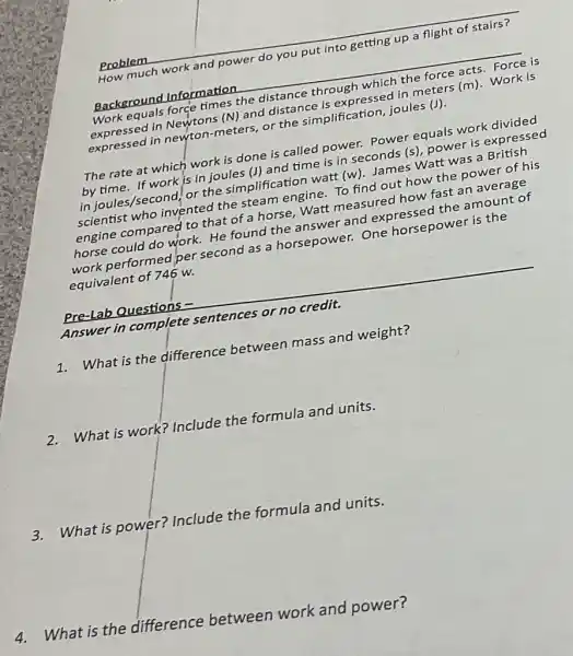 Problem
How much work and power do you put into getting up a flight of stairs?
Background Information
__
Work equals force times the distance through which the force acts.Force is
expressed in Newtons (N) and distance is expressed in meters (m). Work is
expressed in newton meters, or the simplification, joules (J).
The rate at which work is done is called power. Power equals work divided
by time. If work is in joules (J)and time is in seconds (s), power is expressed
in joules/second, or the simplification watt (w)James Watt was a British
scientist who invented the steam engine. To find out how the power of his
engine compared to that of a horse, Watt measured how fast an average
horse could do work.He found the answer and expressed the amount of
work performed per second as a horsepower. One horsepower is the
equivalent of 746 w.
Pre-Lab Questions -
Answer in complete sentences or no credit.
1.What is the difference between mass and weight?
2. What is work?Include the formula and units.
3.What is power?Include the formula and units.
4.What is the difference between work and power?