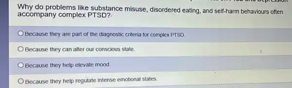 Why do problems like substance misuse, disordered eating, and self-harm behaviours often
accompany complex PTSD?
Because they are part of the diagnostic criteria for complex PTSD.
Because they can alter our conscious state.
Because they help elevate mood.
Because they help regulate intense emotional states.