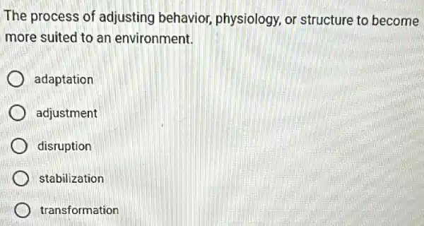 The process of adjusting behavior physiology, or structure to become
more suited to an environment.
adaptation
adjustment
disruption
stabilization
transformation