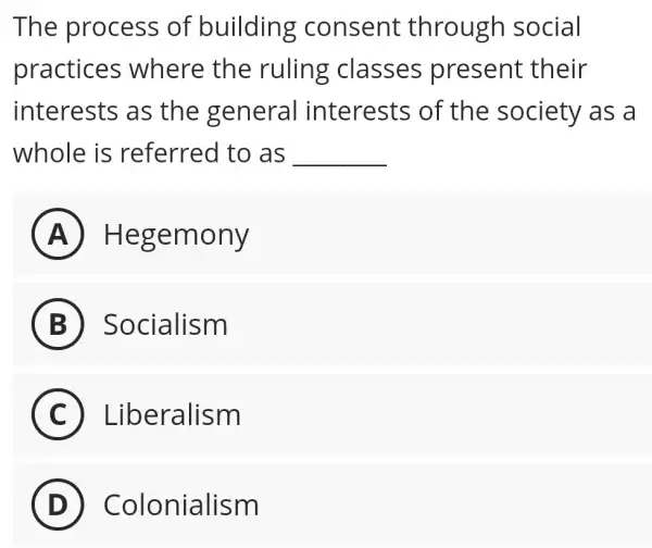 The process of building consent through social
practices where the ruling classes present their
interests as the general interests of the society as a
whole is referred to as __
A Hegemony
B ) Socialism
C Liberalism
D Colonialism