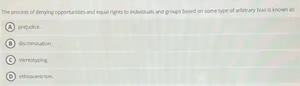 The process of denying opportunities and equal rights to individuals and groups based on some type of arbitrary bias is known as
A prejudice.
B discrimination.
C stereotyping.
D ethnocentrism.