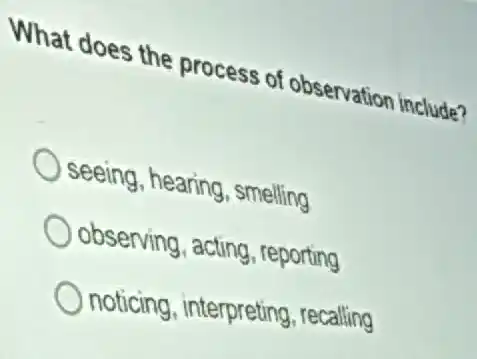 What does the process of observation include?
seeing, hearing , smelling
observing, acting reporting
noticing , interpreting, recalling