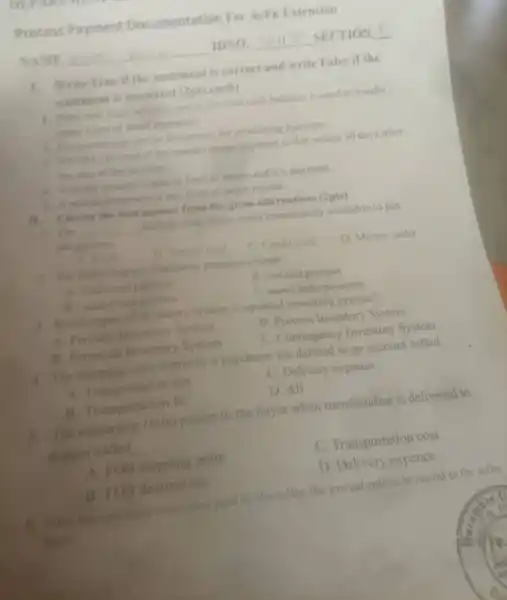 Process Payment Documentation For AcFn Extension
NAME	IDNO.	SECTION
1. Write True if the statement is correct and write False if the
statement is incorrect (2pts.each)
1. Peny cash fund which is part of the total cash balance, is used to handle
many types of small payments
2. Companies use similer documents for processing purchase
3. NEOM (net end of the month) means payment is due within 30 days after
the date of the invoice
4. Voucher system is special form of assets and it's payment.
3. A source document is any form of paper record.
II. Choose the best answer from the given alternatives (2pts)
1. The __ includes only those items immediately available to pay
obligations
A. Cirsh
B. Menter card
C. Credit eard
D. Money order
2. The following are electronic payment except
A. Credit card payment
B. visa card payment
B. maner cand payment
C. money order payments
3. Which types of inventory system is updated inventory system?
A. Periodis Inventory System
B. Process Inventory System
B. Perpetual Inventory System
C. Contingency Inventory System
4. The shipping cost bome by a purchaser are debited to an account called.
A. Transportation out
C. Delivery expense
B. Transportation in
D. All
5. The ownership (title) passes to the buyer when merchandise is delivered to
shipper called __
A. FOB shipping point
C. Transportation cost
B. FOB destination
D. Delivery expence
6. If the transportation costs were paid b the seller, the journal entries to record in the seller
book: