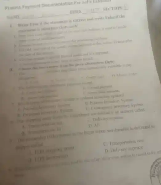 Process Payment Documentation For AcP
NAME	IDNO.	SECTION __
1. Write True if the statement is correct and write False if the
statement is incorrect (2pts.each)
1. Peny cash fund which is part of the total cash balance, is used to handle
many types of small payments
2. Companies use similer documents for processing purchase
3. NEOM, (net end of the month) means payment is due within 30 days after
the date of the invoice
4. Voucher system is special form of assets and it's payment.
3. A source document is any form of paper record
II.Choose the best answer from the given alternatives (2pts)
B. The __ includes only those items immediately available to pay
obligations.
A. Cinth
C. Credit card
D. Money order
2. The following are electronic payment except
A. Credit sand payment
B. visa card payment
B. maner cand payment
C. money order payments
3. Which types of inventory system is updated inventory system?
A. Periodic Inventory System
B. Process Inventory System
B. Perpetual Inventory System
C. Contingency Inventory System
4. The shipping cost borne by is purchaser are debited to an account called.
A. Transportation out
C. Delivery expense
B. Transportation In
D. All
5. The ownership (title) passes to the buyer when merchandise is delivered to
shipper called __
A. FOB shipping point
C. Transportation cost
B. FOB destination
D. Delivery expence
6. Ifthe transportation costs were paid by the seller. the journal entries to record in the se
book: