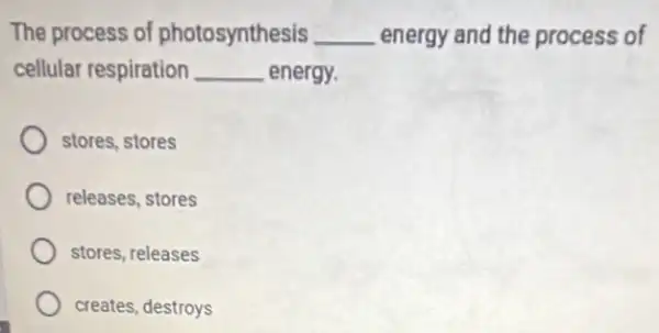 The process of photosynthesis __ energy and the process of
cellular respiration __ energy.
stores, stores
releases, stores
stores, releases
creates, destroys