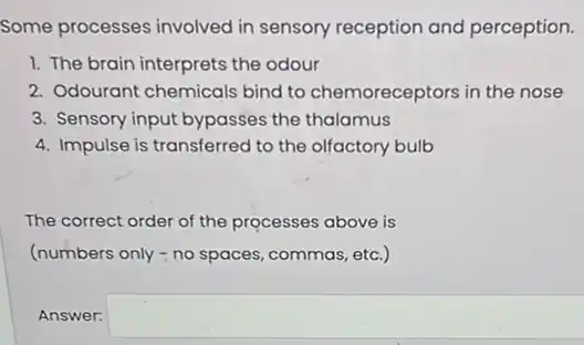 Some processes involved in sensory reception and perception.
1. The brain interprets the odour
2. Odourant chemicals bind to chemoreceptors in the nose
3. Sensory input bypasses the thalamus
4. Impulse is transferred to the olfactory bulb
The correct order of the processes above is
(numbers only - no spaces, commas, etc.)
Answer: