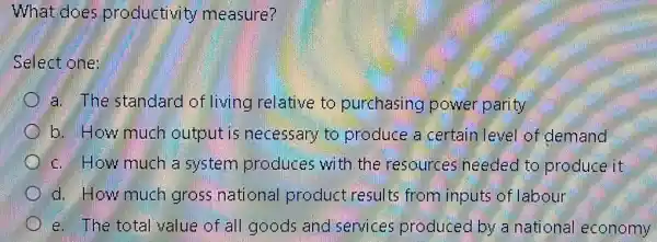 What does productivity measure?
Select one:
a. The standard of living relative to purchasing power parity
b. How much output is necessary to produce a certain level of demand
c. How much a system produces with the resources needed to produce it
d. How much gross national product results from inputs of labour
e. The total value of all goods and services produced by a national economy