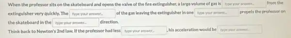 When the professor sits on the skateboard and opens the valve of the fire extinguisher, a large volume of gas is type your answer.	from the
extinguisher very quickly. The square  of the gas leaving the extinguisher in one square  propels the professor on
the skateboard in the square  direction.
Think back to Newton'2nd law. If the professor had less square  his acceleration would be type your arower.