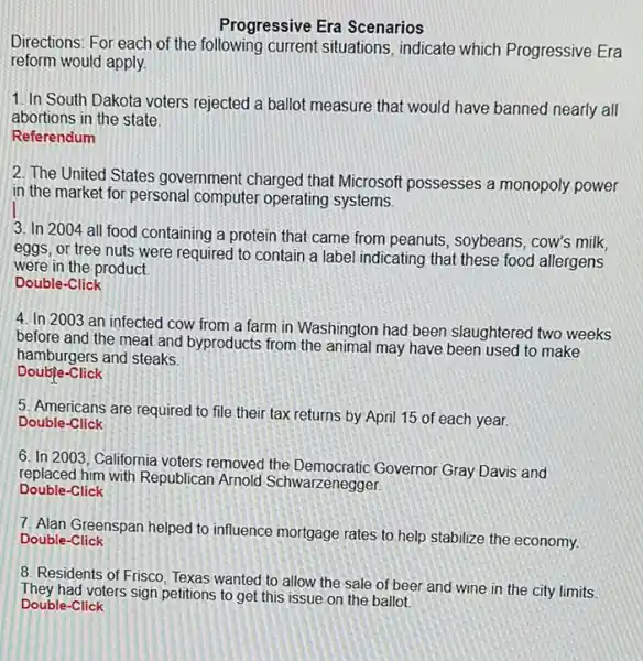 Progressive Era Scenarios
Directions: For each of the following current situations, indicate which Progressive Era
reform would apply.
1. In South Dakota voters rejected a ballot measure that would have banned nearly all
abortions in the state.
Referendum
2. The United States government charged that Microsoft possesses a monopoly power
in the market for personal computer operating systems.
3. In 2004 all food containing a protein that came from peanuts soybeans, cow's milk,
eggs, or tree nuts were required to contain a label indicating that these food allergens
were in the product.
Double-Click
4. In 2003 an infected cow from a farm in Washington had been slaughtered two weeks
before and the meat and byproducts from the animal may have been used to make
hamburgers and steaks
-Click
5. Americans are required to file their tax returns by April 15 of each year.
Double-Click
6. In 2003, California voters removed the Democratic Governor Gray Davis and
replaced him with Republican Arnold Schwarzenegger.
Double-Click
7. Alan Greenspan helped to influence mortgage rates to help stabilize the economy. Double-Click
8. Residents of Frisco Texas wanted to allow the sale of beer and wine in the city limits.