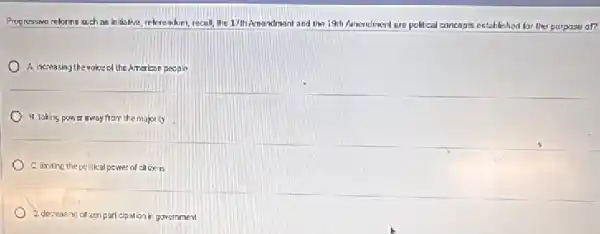 Progressive relorms such as in itslive,relevendum, recall, the 1/th Amandmont and tim 19th Amendment are political concepts established for the purpose al?
A. ncreasing the wolo of the American people
H. taking power away from the molorly
C. Imiting the pe litical power of chizers
2. decreasing calcen part cipation in government