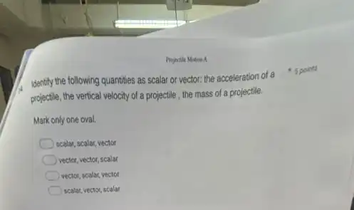 Projectile Motion A
projectile, the vertical velocity of a projectile , the mass of a projectile.
Mark only one oval.
scalar, scalar, vector
vector, vector, scalar
vector, scalar, vector
scalar, vector, scalar
Identify the following quantities as scalar or vector:the acceleration of a spoints