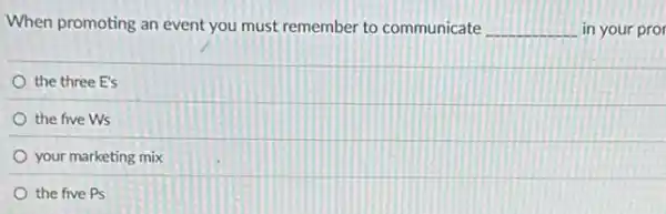 When promoting an event you must remember to communicate __ in your pror
the three E's
the five Ws
your marketing mix
the five Ps