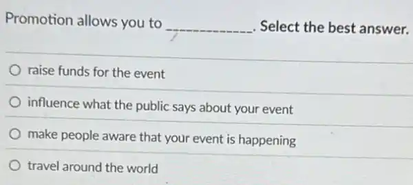 Promotion allows you to
__ Select the best answer.
raise funds for the event
influence what the public says about your event
make people aware that your event is happening
travel around the world