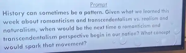 Prompt
History can sometimes be a pattern.Given what we learned this
week about romanticism and transcendentalism vs. realism and
naturalism when would be the next time a romanticism and
tra nscendentalism perspective begin in our nation? What concept
would spark that movement?