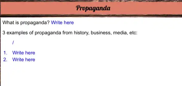 Propaganda
What is propaganda?Write here
3 examples of propaganda from history, business , media, etc:
1. Write here
2. Write here