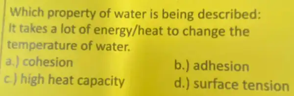 Which property of water is being described:
It takes a lot of energy/heat to change the
temperature of water.
a.) cohesion
b.) adhesion
c.) high heat capacity
d.) surface tension