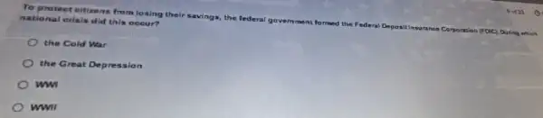 To protect citizens from losing their savings, the federal
govemment formed the Federal Depositinsurance Corporation
(FD/C) During which
national orisis did this occur?
the Cold War
the Great Depression
ww
wwll