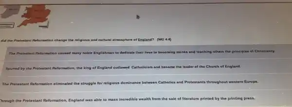 did the Protestant Reformation change the religious and cultural atmosphere of England? (WG 4.4)
The Protestant Reformation caused many noble Englishman to dedicate their lives to becoming monks and teaching others the principles of Christianity.
Spurred by the Protestant Reformation, the king of England outlawed Catholicism and became the leader of the Church of England.
The Protestant Reformation eliminated the struggle for religious dominance between Catholics and Protestants throughout western Europe.
hrough the Protestant Reformation, England was able to mass incredible wealth from the sale of literature printed by the printing press.