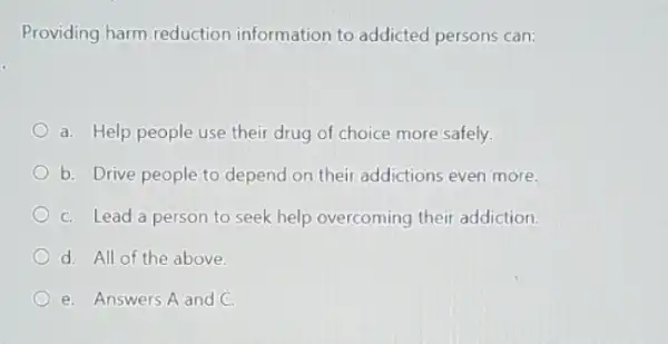 Providing harm.reduction information to addicted persons can:
a. Help people use their drug of choice more safely.
b. Drive people to depend on their addictions even more.
C. Lead a person to seek help overcoming their addiction.
d. All of the above.
e. Answers A and C.