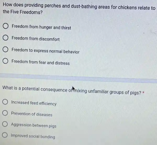 How does providing perches and dust-bathing areas for chickens relate to
the Five Freedoms?
Freedom from hunger and thirst
Freedom from discomfort
Freedom to express normal behavior
Freedom from fear and distress
What is a potential consequence of mixing unfamiliar groups of pigs?
Increased feed efficiency
Prevention of diseases
Aggression between pigs
Improved social bonding