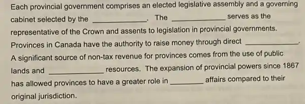 Each provincial government comprises an elected legislative assembly and a governing
cabinet selected by the __ . The __ serves as the
representative of the Crown and assents to legislation in provincial governments.
Provinces in Canada have the authority to raise money through direct __
A significant source of non-tax revenue for provinces comes from the use of public
lands and __ resources. The expansion of provincial powers since 1867
has allowed provinces to have a greater role in __ affairs compared to their
original jurisdiction.