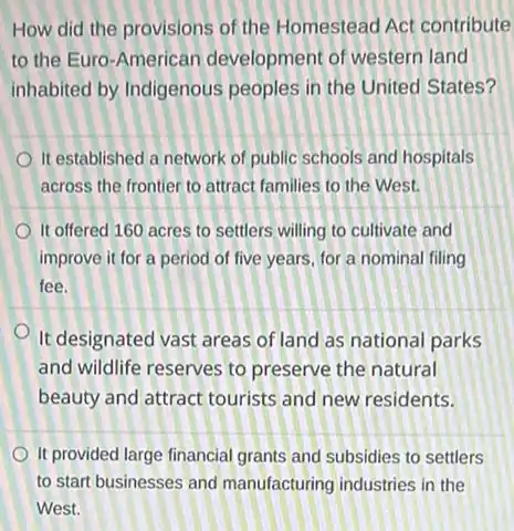 How did the provisions of the Homestead Act contribute
to the Euro-American development of western land
inhabited by Indigenous peoples in the United States?
It established a network of public schools and hospitals
across the frontier to attract families to the West.
It offered 160 acres to settlers willing to cultivate and
improve it for a period of five years for a nominal filing
fee.
It designated vast areas of land as national parks
and wildlife reserves to preserve the natural
beauty and attract tourists and new residents.
It provided large financial grants and subsidies to settlers